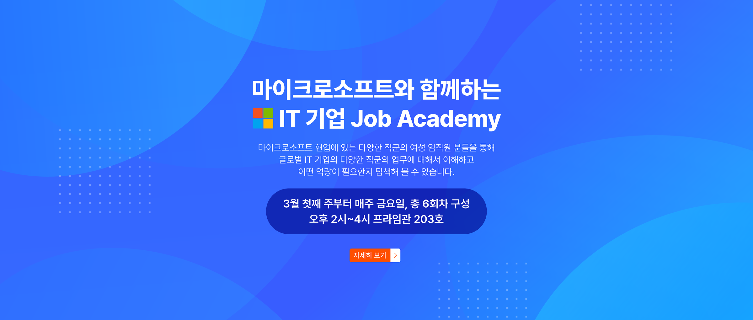 마이크로소프트와 함께하는 IT 기업 Job Academy. 마이크로소프트 현업에 있는 다양한 직군의 여성 임직원 분들을 통해 글로벌 IT 기업의 다양한 직군의 업무에 대해서 이해하고 어떤 역량이 필요한지 탐색해 볼 수 있습니다. 3월 첫째 주부터 매주 금요일, 총 6회차 구성. 오후 2시~4시 프라임관 203호.